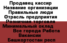 Продавец-кассир › Название организации ­ Правильные люди › Отрасль предприятия ­ Розничная торговля › Минимальный оклад ­ 30 000 - Все города Работа » Вакансии   . Башкортостан респ.,Сибай г.